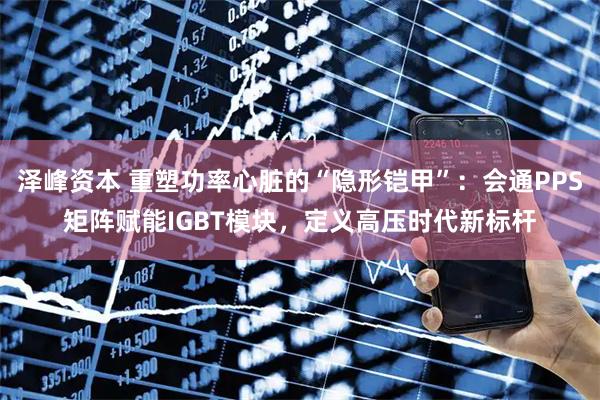 泽峰资本 重塑功率心脏的“隐形铠甲”：会通PPS矩阵赋能IGBT模块，定义高压时代新标杆