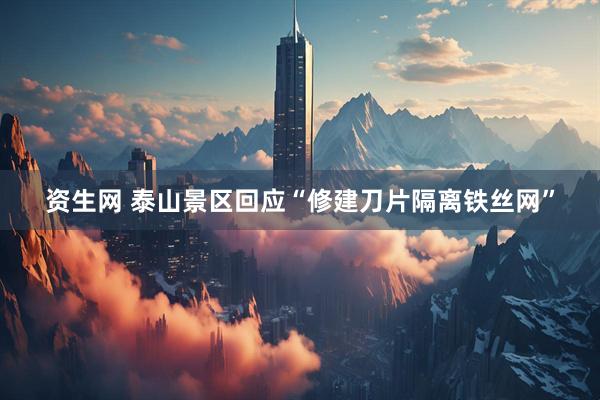 资生网 泰山景区回应“修建刀片隔离铁丝网”