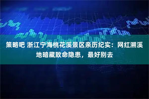 策略吧 浙江宁海桃花溪景区亲历纪实：网红溯溪地暗藏致命隐患，最好别去