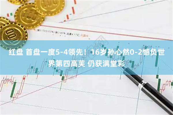 红盘 首盘一度5-4领先！16岁孙心然0-2憾负世界第四高芙 仍获满堂彩