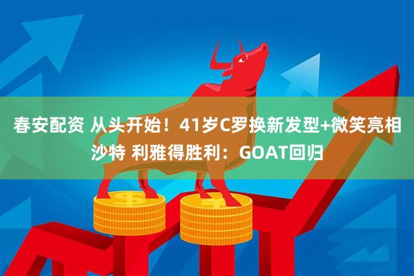 春安配资 从头开始！41岁C罗换新发型+微笑亮相沙特 利雅得胜利：GOAT回归
