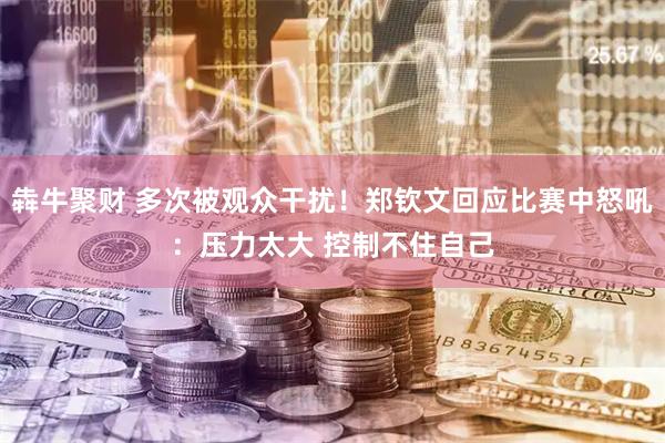 犇牛聚财 多次被观众干扰！郑钦文回应比赛中怒吼：压力太大 控制不住自己