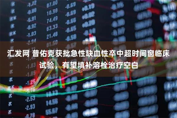 汇发网 普佑克获批急性缺血性卒中超时间窗临床试验，有望填补溶栓治疗空白