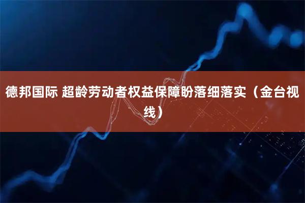 德邦国际 超龄劳动者权益保障盼落细落实（金台视线）