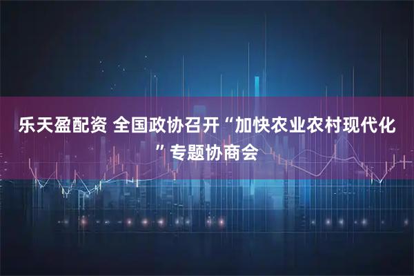 乐天盈配资 全国政协召开“加快农业农村现代化”专题协商会