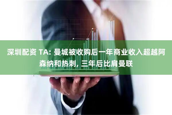 深圳配资 TA: 曼城被收购后一年商业收入超越阿森纳和热刺, 三年后比肩曼联